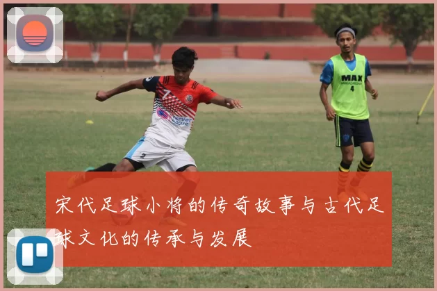 宋代足球小将的传奇故事与古代足球文化的传承与发展