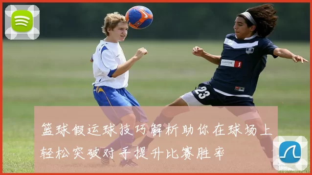 篮球假运球技巧解析助你在球场上轻松突破对手提升比赛胜率