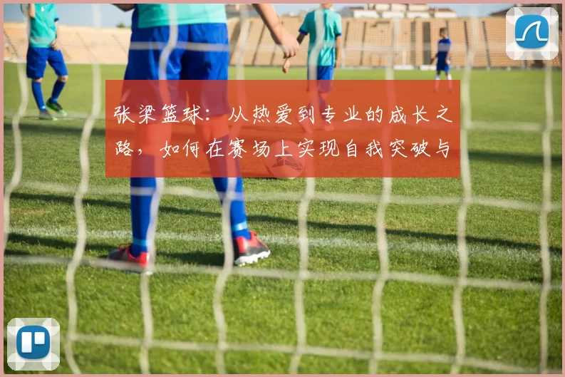 张梁篮球：从热爱到专业的成长之路，如何在赛场上实现自我突破与团队协作